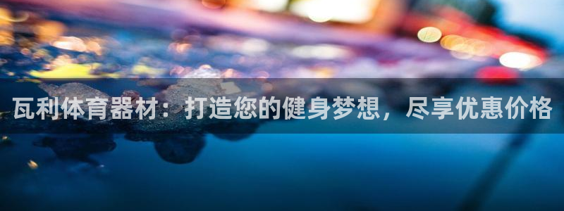 Z6尊龙凯时登录：瓦利体育器材：打造您的健身梦想，尽